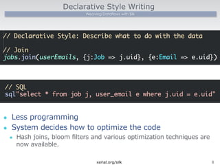 Declarative Style Writing 
Weaving Dataflows with Silk 
l Less programming 
l System decides how to optimize the code 
l Hash joins, bloom filters and various optimization techniques are 
now available. 
xerial.org/silk8 
 