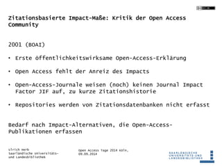 Zitationsbasierte Impact-Maße: Kritik der Open Access 
Community 
• Erste öffentlichkeitswirksame Open-Access-Erklärung 
• Open Access fehlt der Anreiz des Impacts 
• Open-Access-Journale weisen (noch) keinen Journal Impact 
Factor JIF auf, zu kurze Zitationshistorie 
• Repositories werden von Zitationsdatenbanken nicht erfasst 
Bedarf nach Impact-Alternativen, die Open-Access- 
Publikationen erfassen 
Open Access Tage 2014 Köln, 
09.09.2014 
2001 (BOAI) 
Ulrich Herb 
Saarländische Universitäts-und 
Landesbibliothek 
 