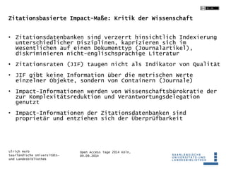 Zitationsbasierte Impact-Maße: Kritik der Wissenschaft 
• Zitationsdatenbanken sind verzerrt hinsichtlich Indexierung 
unterschiedlicher Disziplinen, kaprizieren sich im 
Wesentlichen auf einen Dokumenttyp (Journalartikel), 
diskriminieren nicht-englischsprachige Literatur 
• Zitationsraten (JIF) taugen nicht als Indikator von Qualität 
• JIF gibt keine Information über die metrischen Werte 
einzelner Objekte, sondern von Containern (Journale) 
• Impact-Informationen werden von Wissenschaftsbürokratie der 
zur Komplexitätsreduktion und Verantwortungsdelegation 
genutzt 
• Impact-Informationen der Zitationsdatenbanken sind 
proprietär und entziehen sich der Überprüfbarkeit 
Open Access Tage 2014 Köln, 
09.09.2014 
Ulrich Herb 
Saarländische Universitäts-und 
Landesbibliothek 
 