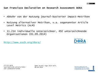 San Francisco Declaration on Research Assessment DORA 
• Abkehr von der Nutzung journal-basierter Impact-Metriken 
• Nutzung alternativer Metriken, v.a. sogenannter Article 
Level Metrics (ALM) 
• 11.214 individuelle Unterzeichner, 492 unterzeichnende 
Organisationen (01.09.2014) 
http://www.ascb.org/dora/ 
Open Access Tage 2014 Köln, 
09.09.2014 
Ulrich Herb 
Saarländische Universitäts-und 
Landesbibliothek 
 