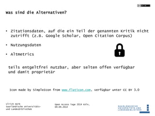 Was sind die Alternativen? 
• Zitationsdaten, auf die ein Teil der genannten Kritik nicht 
zutrifft (z.B. Google Scholar, Open Citation Corpus) 
teils entgeltfrei nutzbar, aber selten offen verfügbar 
und damit proprietär 
Icon made by SimpleIcon from www.flaticon.com, verfügbar unter CC BY 3.0 
Open Access Tage 2014 Köln, 
09.09.2014 
• Nutzungsdaten 
• Altmetrics 
Ulrich Herb 
Saarländische Universitäts-und 
Landesbibliothek 
 