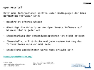 Metrische Informationen sollten unter Bedingungen der Open 
Definition verfügbar sein: 
• beschreibt offenes Wissen 
• überträgt die Prinzipien der Open Source Software auf 
Wissensinhalte jeder Art 
• Einschränkung der Verwendungsoptionen ist nicht erlaubt 
• finanzielle, militärische und jede andere Nutzung der 
Informationen muss erlaubt sein 
• Erstellung abgeleiteter Werke muss erlaubt sein 
Open Access Tage 2014 Köln, 
09.09.2014 
Open Metrics? 
http://opendefinition.org/ 
Ulrich Herb 
Saarländische Universitäts-und 
Landesbibliothek 
 