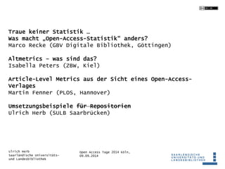 Traue keiner Statistik … 
Was macht „Open-Access-Statistik“ anders? 
Marco Recke (GBV Digitale Bibliothek, Göttingen) 
Altmetrics – was sind das? 
Isabella Peters (ZBW, Kiel) 
Article-Level Metrics aus der Sicht eines Open-Access- 
Verlages 
Martin Fenner (PLOS, Hannover) 
Umsetzungsbeispiele für Repositorien 
Ulrich Herb (SULB Saarbrücken) 
Open Access Tage 2014 Köln, 
09.09.2014 
Ulrich Herb 
Saarländische Universitäts-und 
Landesbibliothek 
 