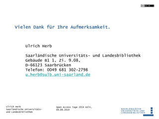 Vielen Dank für Ihre Aufmerksamkeit. 
Saarländische Universitäts- und Landesbibliothek 
Gebäude B1 1, Zi. 9.08, 
D-66123 Saarbrücken 
Telefon: 0049 681 302-2798 
u.herb@sulb.uni-saarland.de 
Open Access Tage 2014 Köln, 
09.09.2014 
Ulrich Herb 
Ulrich Herb 
Saarländische Universitäts-und 
Landesbibliothek 

