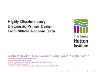 Highly Discriminatory 
Diagnostic Primer Design 
From Whole Genome Data 
Leighton Pritchard1;3;4, Sonia Humphris2;3, Nicola Holden2;3;4 and Ian Toth2;3;4 
1Information and Computational Sciences, 
2Cellular and Molecular Sciences, 
3Centre for Human and Animal Pathogens in the Environment, 
4Dundee Eector Consortium, 
The James Hutton Institute, Invergowrie, Dundee, Scotland, DD2 5DA 
 