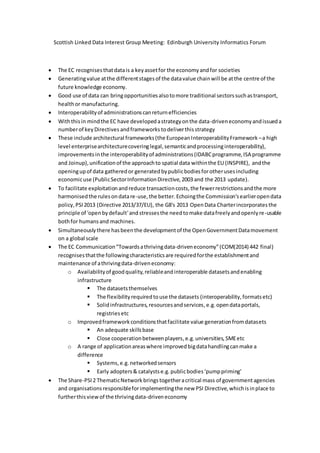 Scottish Linked Data Interest Group Meeting: Edinburgh University Informatics Forum 
 The EC recognises that data is a key asset for the economy and for societies 
 Generating value at the different stages of the data value chain will be at the centre of the 
future knowledge economy. 
 Good use of data can bring opportunities also to more traditional sectors such as transport, 
health or manufacturing. 
 Interoperability of administrations can return efficiencies 
 With this in mind the EC have developed a strategy on the data-driven economy and issued a 
number of key Directives and frameworks to deliver this strategy 
 These include architectural frameworks (the European Interoperability Framework – a high 
level enterprise architecture covering legal, semantic and processing interoperability), 
improvements in the interoperability of administrations (IDABC programme, ISA programme 
and Joinup), unification of the approach to spatial data within the EU (INSPIRE), and the 
opening up of data gathered or generated by public bodies for other uses including 
economic use (Public Sector Information Directive, 2003 and the 2013 update). 
 To facilitate exploitation and reduce transaction costs, the fewer restrictions and the more 
harmonised the rules on data re-use, the better. Echoing the Commission's earlier open data 
policy, PSI 2013 (Directive 2013/37/EU), the G8's 2013 Open Data Charter incorporates the 
principle of 'open by default' and stresses the need to make data freely and openly re-usable 
both for humans and machines. 
 Simultaneously there has been the development of the Open Government Data movement 
on a global scale 
 The EC Communication “Towards a thriving data-driven economy” (COM(2014) 442 final) 
recognises that the following characteristics are required for the establishment and 
maintenance of a thriving data-driven economy: 
o Availability of good quality, reliable and interoperable datasets and enabling 
infrastructure 
 The datasets themselves 
 The flexibility required to use the datasets (interoperability, formats etc) 
 Solid infrastructures, resources and services, e.g. open data portals, 
registries etc 
o Improved framework conditions that facilitate value generation from datasets 
 An adequate skills base 
 Close cooperation between players, e.g. universities, SME etc 
o A range of application areas where improved big data handling can make a 
difference 
 Systems, e.g. networked sensors 
 Early adopters & catalysts e.g. public bodies ‘pump priming’ 
 The Share-PSI 2 Thematic Network brings together a critical mass of government agencies 
and organisations responsible for implementing the new PSI Directive, which is in place to 
further this view of the thriving data-driven economy 
 