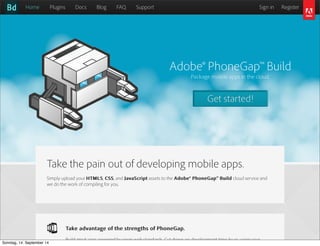 AlleRechteliegenbeiPeterHecker.Vervielfältigungistnichterlaubt.
Adobe® PhoneGap™ Build
Package mobile apps in the cloud.
Get started!
Home Plugins Docs Blog FAQ Support Sign in Register
Take the pain out of developing mobile apps.
Simply upload your HTML5HTML5, CSSCSS, and JavaScriptJavaScript assets to the Adobe® PhoneGap™ BuildAdobe® PhoneGap™ Build cloud service and
we do the work of compiling for you.
Take advantage of the strengths of PhoneGap.Take advantage of the strengths of PhoneGap.
Build great apps powered by open web standards. Cut down on development time by re-using your

Sonntag, 14. September 14
 
