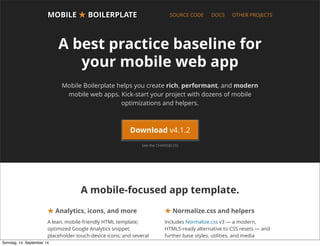 AlleRechteliegenbeiPeterHecker.Vervielfältigungistnichterlaubt.
MOBILEMOBILE ★★ BOILERPLATEBOILERPLATE SOURCE CODE DOCS OTHER PROJECTS
A best practice baseline for
your mobile web app
Mobile Boilerplate helps you create rich, performant, and modern
mobile web apps. Kick-start your project with dozens of mobile
optimizations and helpers.
A mobile-focused app template.
★ Analytics, icons, and more
A lean, mobile-friendly HTML template;
optimized Google Analytics snippet;
placeholder touch-device icons; and several
mobile-focused tools and helpers.
★ Normalize.css and helpers
Includes Normalize.css v3 — a modern,
HTML5-ready alternative to CSS resets — and
further base styles, utilities, and media
queries.
See the CHANGELOG
Download v4.1.2
Sonntag, 14. September 14
 