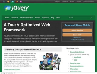 AlleRechteliegenbeiPeterHecker.Vervielfältigungistnichterlaubt.
DemosDemos DownloadDownload API DocumentationAPI Documentation ThemesThemes ResourcesResources BlogBlog AboutAbout
Plugins Contribute Events Support jQuery Foundation
SearchSearch !
A Touch-Optimized Web
Framework
jQuery Mobile is a HTML5-based user interface system
designed to make responsive web sites and apps that are
accessible on all smartphone, tablet and desktop devices.
Download jQuery Mobile
Custom download
Latest stable
Version 1.4.3
jQuery 1.8 - 1.11 / 2.1
Developer Links
Source Code (GitHub)
jQuery Mobile Git (WIP Build)
JavaScript
CSS
Report an issue
Supported platforms
Changelogs
Upgrade Guides
Seriously cross-platform with HTML5Seriously cross-platform with HTML5
jQuery Mobile framework takes the "write less, do
more" mantra to the next level: Instead of writing
unique applications for each mobile device or OS,
the jQuery mobile framework allows you to design a
single highly-branded responsive web site or
application that will work on all popular
smartphone, tablet, and desktop platforms.
Graded Browser Support
Sonntag, 14. September 14
 