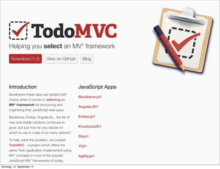 AlleRechteliegenbeiPeterHecker.Vervielfältigungistnichterlaubt.
Helping you select an MV* framework
Download (1.2)Download (1.2) View on GitHub Blog
Introduction
Developers these days are spoiled with
choice when it comes to selecting an
MV* framework for structuring and
organizing their JavaScript web apps.
Backbone, Ember, AngularJS... the list of
new and stable solutions continues to
grow, but just how do you decide on
which to use in a sea of so many options?
To help solve this problem, we created
TodoMVC - a project which offers the
same Todo application implemented using
MV* concepts in most of the popular
JavaScript MV* frameworks of today.
JavaScript Apps
Backbone.js RR
AngularJS RR
Ember.js RR
KnockoutJS RR
Dojo RR
YUI RR
Agility.js RR
Knockback.js RR
Sonntag, 14. September 14
 