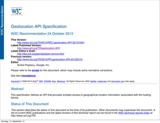 AlleRechteliegenbeiPeterHecker.Vervielfältigungistnichterlaubt.
Geolocation API Speciﬁcation
W3C Recommendation 24 October 2013
This Version:
http://www.w3.org/TR/2013/REC-geolocation-API-20131024/
Latest Published Version:
http://www.w3.org/TR/geolocation-API/
Latest Editor's Draft:
http://dev.w3.org/geo/api/spec-source.html
Previous version:
http://www.w3.org/TR/2012/PR-geolocation-API-20120510/
Editor:
Andrei Popescu, Google, Inc
Please refer to the errata for this document, which may include some normative corrections.
See also translations.
Copyright © 2008-2013 W3C® (MIT, ERCIM, Keio, Beihang), All Rights Reserved. W3C liability, trademark and document use rules apply.
Abstract
This speciﬁcation deﬁnes an API that provides scripted access to geographical location information associated with the hosting
device.
Status of This Document
This section describes the status of this document at the time of its publication. Other documents may supersede this document. A
list of current W3C publications and the latest revision of this technical report can be found in the W3C technical reports index at
http://www.w3.org/TR/.
This document has been reviewed by W3C Members, by software developers, and by other W3C groups and interested parties, andSonntag, 14. September 14
 