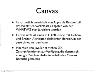 AlleRechteliegenbeiPeterHecker.Vervielfältigungistnichterlaubt.
Canvas
• Ursprünglich entwickelt von Apple als Bestandteil
des Webkit entwickelt, ist es später von der
WHATWG standardisiert worden
• Canvas umfasst einen in HTML-Code mit Höhen-
und Breiten-Attributen deﬁnierten Bereich, in den
gezeichnet werden kann.
• Innerhalb von JavaScript stehen 2D-
Zeichenfunktionen zurVerfügung, die dynamisch
erzeugte Zeicheninhalte innerhalb des Canvas-
Bereichs gestatten
Sonntag, 14. September 14
 