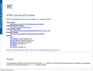 AlleRechteliegenbeiPeterHecker.Vervielfältigungistnichterlaubt.
HTML Canvas 2D Context
W3C Candidate Recommendation 21 August 2014
This Version:
http://www.w3.org/TR/2014/CR-2dcontext-20140821/
Latest Published Version:
http://www.w3.org/TR/2dcontext/
Latest Editor's Draft:
http://www.w3.org/html/wg/drafts/2dcontext/html5_canvas_CR/
Previous Version:
http://www.w3.org/TR/2014/WD-2dcontext-20140520/
Editors:
W3C:
Rik Cabanier, Adobe Systems, Inc.
Jatinder Mann, Microsoft Corporation
Jay Munro, Microsoft Corporation
Tom Wiltzius, Google, Inc.
WHATWG:
Ian Hickson, Google, Inc.
Copyright © 2014 W3C® (MIT, ERCIM, Keio, Beihang), All Rights Reserved. W3C liability, trademark and document use rules apply.
Abstract
This speciﬁcation deﬁnes the 2D Context for the HTML canvas element. The 2D Context provides objects, methods, and properties
to draw and manipulate graphics on a canvas drawing surface.
Sonntag, 14. September 14
 
