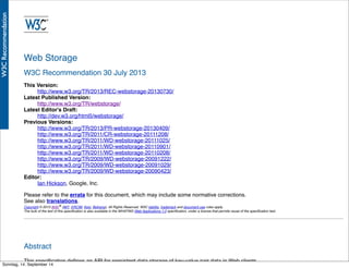 AlleRechteliegenbeiPeterHecker.Vervielfältigungistnichterlaubt.
Web Storage
W3C Recommendation 30 July 2013
This Version:
http://www.w3.org/TR/2013/REC-webstorage-20130730/
Latest Published Version:
http://www.w3.org/TR/webstorage/
Latest Editor's Draft:
http://dev.w3.org/html5/webstorage/
Previous Versions:
http://www.w3.org/TR/2013/PR-webstorage-20130409/
http://www.w3.org/TR/2011/CR-webstorage-20111208/
http://www.w3.org/TR/2011/WD-webstorage-20111025/
http://www.w3.org/TR/2011/WD-webstorage-20110901/
http://www.w3.org/TR/2011/WD-webstorage-20110208/
http://www.w3.org/TR/2009/WD-webstorage-20091222/
http://www.w3.org/TR/2009/WD-webstorage-20091029/
http://www.w3.org/TR/2009/WD-webstorage-20090423/
Editor:
Ian Hickson, Google, Inc.
Please refer to the errata for this document, which may include some normative corrections.
See also translations.
Copyright © 2013 W3C® (MIT, ERCIM, Keio, Beihang), All Rights Reserved. W3C liability, trademark and document use rules apply.
The bulk of the text of this speciﬁcation is also available in the WHATWG Web Applications 1.0 speciﬁcation, under a license that permits reuse of the speciﬁcation text.
Abstract
This speciﬁcation deﬁnes an API for persistent data storage of key-value pair data in Web clients.
Sonntag, 14. September 14
 