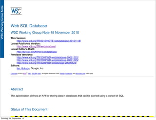 AlleRechteliegenbeiPeterHecker.Vervielfältigungistnichterlaubt.
Web SQL Database
W3C Working Group Note 18 November 2010
This Version:
http://www.w3.org/TR/2010/NOTE-webdatabase-20101118/
Latest Published Version:
http://www.w3.org/TR/webdatabase/
Latest Editor's Draft:
http://dev.w3.org/html5/webdatabase/
Previous Versions:
http://www.w3.org/TR/2009/WD-webdatabase-20091222/
http://www.w3.org/TR/2009/WD-webdatabase-20091029/
http://www.w3.org/TR/2009/WD-webstorage-20090423/
Editors:
Ian Hickson, Google, Inc.
Copyright © 2010 W3C® (MIT, ERCIM, Keio), All Rights Reserved. W3C liability, trademark and document use rules apply.
Abstract
This speciﬁcation deﬁnes an API for storing data in databases that can be queried using a variant of SQL.
Status of This Document
Sonntag, 14. September 14
 