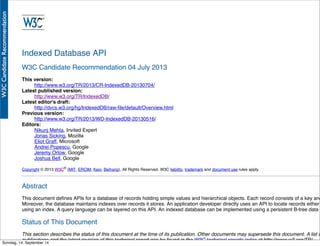 AlleRechteliegenbeiPeterHecker.Vervielfältigungistnichterlaubt.
Indexed Database API
W3C Candidate Recommendation 04 July 2013
This version:
http://www.w3.org/TR/2013/CR-IndexedDB-20130704/
Latest published version:
http://www.w3.org/TR/IndexedDB/
Latest editor's draft:
http://dvcs.w3.org/hg/IndexedDB/raw-ﬁle/default/Overview.html
Previous version:
http://www.w3.org/TR/2013/WD-IndexedDB-20130516/
Editors:
Nikunj Mehta, Invited Expert
Jonas Sicking, Mozilla
Eliot Graff, Microsoft
Andrei Popescu, Google
Jeremy Orlow, Google
Joshua Bell, Google
Copyright © 2013 W3C® (MIT, ERCIM, Keio, Beihang), All Rights Reserved. W3C liability, trademark and document use rules apply.
Abstract
This document deﬁnes APIs for a database of records holding simple values and hierarchical objects. Each record consists of a key and
Moreover, the database maintains indexes over records it stores. An application developer directly uses an API to locate records either
using an index. A query language can be layered on this API. An indexed database can be implemented using a persistent B-tree data s
Status of This Document
This section describes the status of this document at the time of its publication. Other documents may supersede this document. A list o
publications and the latest revision of this technical report can be found in the W3C technical reports index at http://www.w3.org/TR/.
Sonntag, 14. September 14
 