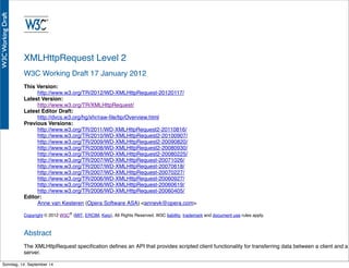 AlleRechteliegenbeiPeterHecker.Vervielfältigungistnichterlaubt.
XMLHttpRequest Level 2
W3C Working Draft 17 January 2012
This Version:
http://www.w3.org/TR/2012/WD-XMLHttpRequest-20120117/
Latest Version:
http://www.w3.org/TR/XMLHttpRequest/
Latest Editor Draft:
http://dvcs.w3.org/hg/xhr/raw-ﬁle/tip/Overview.html
Previous Versions:
http://www.w3.org/TR/2011/WD-XMLHttpRequest2-20110816/
http://www.w3.org/TR/2010/WD-XMLHttpRequest2-20100907/
http://www.w3.org/TR/2009/WD-XMLHttpRequest2-20090820/
http://www.w3.org/TR/2008/WD-XMLHttpRequest2-20080930/
http://www.w3.org/TR/2008/WD-XMLHttpRequest2-20080225/
http://www.w3.org/TR/2007/WD-XMLHttpRequest-20071026/
http://www.w3.org/TR/2007/WD-XMLHttpRequest-20070618/
http://www.w3.org/TR/2007/WD-XMLHttpRequest-20070227/
http://www.w3.org/TR/2006/WD-XMLHttpRequest-20060927/
http://www.w3.org/TR/2006/WD-XMLHttpRequest-20060619/
http://www.w3.org/TR/2006/WD-XMLHttpRequest-20060405/
Editor:
Anne van Kesteren (Opera Software ASA) <annevk@opera.com>
Copyright © 2012 W3C® (MIT, ERCIM, Keio), All Rights Reserved. W3C liability, trademark and document use rules apply.
Abstract
The XMLHttpRequest speciﬁcation deﬁnes an API that provides scripted client functionality for transferring data between a client and a
server.
Sonntag, 14. September 14
 