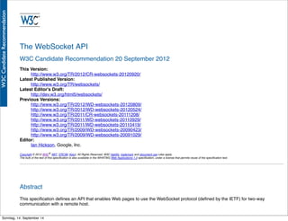 AlleRechteliegenbeiPeterHecker.Vervielfältigungistnichterlaubt.
The WebSocket API
W3C Candidate Recommendation 20 September 2012
This Version:
http://www.w3.org/TR/2012/CR-websockets-20120920/
Latest Published Version:
http://www.w3.org/TR/websockets/
Latest Editor's Draft:
http://dev.w3.org/html5/websockets/
Previous Versions:
http://www.w3.org/TR/2012/WD-websockets-20120809/
http://www.w3.org/TR/2012/WD-websockets-20120524/
http://www.w3.org/TR/2011/CR-websockets-20111208/
http://www.w3.org/TR/2011/WD-websockets-20110929/
http://www.w3.org/TR/2011/WD-websockets-20110419/
http://www.w3.org/TR/2009/WD-websockets-20090423/
http://www.w3.org/TR/2009/WD-websockets-20091029/
Editor:
Ian Hickson, Google, Inc.
Copyright © 2012 W3C® (MIT, ERCIM, Keio), All Rights Reserved. W3C liability, trademark and document use rules apply.
The bulk of the text of this speciﬁcation is also available in the WHATWG Web Applications 1.0 speciﬁcation, under a license that permits reuse of the speciﬁcation text.
Abstract
This speciﬁcation deﬁnes an API that enables Web pages to use the WebSocket protocol (deﬁned by the IETF) for two-way
communication with a remote host.
Sonntag, 14. September 14
 