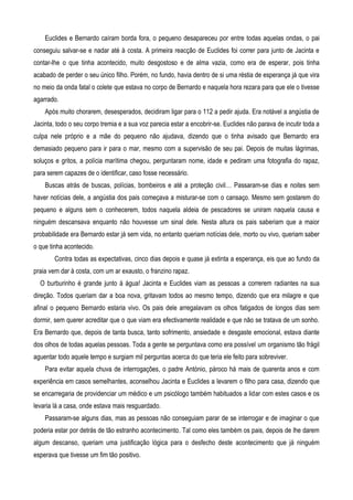 Euclides e Bernardo caíram borda fora, o pequeno desapareceu por entre todas aquelas ondas, o pai
conseguiu salvar-se e nadar até à costa. A primeira reacção de Euclides foi correr para junto de Jacinta e
contar-lhe o que tinha acontecido, muito desgostoso e de alma vazia, como era de esperar, pois tinha
acabado de perder o seu único filho. Porém, no fundo, havia dentro de si uma réstia de esperança já que vira
no meio da onda fatal o colete que estava no corpo de Bernardo e naquela hora rezara para que ele o tivesse
agarrado.
Após muito chorarem, desesperados, decidiram ligar para o 112 a pedir ajuda. Era notável a angústia de
Jacinta, todo o seu corpo tremia e a sua voz parecia estar a encobrir-se. Euclides não parava de incutir toda a
culpa nele próprio e a mãe do pequeno não ajudava, dizendo que o tinha avisado que Bernardo era
demasiado pequeno para ir para o mar, mesmo com a supervisão de seu pai. Depois de muitas lágrimas,
soluços e gritos, a polícia marítima chegou, perguntaram nome, idade e pediram uma fotografia do rapaz,
para serem capazes de o identificar, caso fosse necessário.
Buscas atrás de buscas, polícias, bombeiros e até a proteção civil… Passaram-se dias e noites sem
haver notícias dele, a angústia dos pais começava a misturar-se com o cansaço. Mesmo sem gostarem do
pequeno e alguns sem o conhecerem, todos naquela aldeia de pescadores se uniram naquela causa e
ninguém descansava enquanto não houvesse um sinal dele. Nesta altura os pais saberiam que a maior
probabilidade era Bernardo estar já sem vida, no entanto queriam notícias dele, morto ou vivo, queriam saber
o que tinha acontecido.
Contra todas as expectativas, cinco dias depois e quase já extinta a esperança, eis que ao fundo da
praia vem dar à costa, com um ar exausto, o franzino rapaz.
O burburinho é grande junto à água! Jacinta e Euclides viam as pessoas a correrem radiantes na sua
direção. Todos queriam dar a boa nova, gritavam todos ao mesmo tempo, dizendo que era milagre e que
afinal o pequeno Bernardo estaria vivo. Os pais dele arregalavam os olhos fatigados de longos dias sem
dormir, sem querer acreditar que o que viam era efectivamente realidade e que não se tratava de um sonho.
Era Bernardo que, depois de tanta busca, tanto sofrimento, ansiedade e desgaste emocional, estava diante
dos olhos de todas aquelas pessoas. Toda a gente se perguntava como era possível um organismo tão frágil
aguentar todo aquele tempo e surgiam mil perguntas acerca do que teria ele feito para sobreviver.
Para evitar aquela chuva de interrogações, o padre António, pároco há mais de quarenta anos e com
experiência em casos semelhantes, aconselhou Jacinta e Euclides a levarem o filho para casa, dizendo que
se encarregaria de providenciar um médico e um psicólogo também habituados a lidar com estes casos e os
levaria lá a casa, onde estava mais resguardado.
Passaram-se alguns dias, mas as pessoas não conseguiam parar de se interrogar e de imaginar o que
poderia estar por detrás de tão estranho acontecimento. Tal como eles também os pais, depois de lhe darem
algum descanso, queriam uma justificação lógica para o desfecho deste acontecimento que já ninguém
esperava que tivesse um fim tão positivo.
 