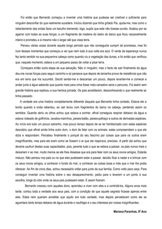 Foi então que Bernardo começou a inventar uma história que pudesse ser credível o suficiente para
ninguém desconfiar do que realmente sucedera. Iniciou dizendo que tinha gritado Pai, ajuda-me, mas como o
rebentamento das ondas fazia um barulho tremendo, logo, supôs que este não tivesse ouvido. Acabou por se
agarrar com todas as suas forças, a um fragmento de madeira do lastro do barco que ficou razoavelmente
inteiro e prometeu a si mesmo não o largar até que visse terra.
Pensou várias vezes durante aquele longo período que não conseguiria cumprir tal promessa, mas foi
num desses momentos que começou a ver que nem tudo à sua volta era azul. O verde da esperança nunca
fez tanto sentido na sua pequenina cabeça como quando viu a vegetação das dunas, e foi então que verificou
que, naquele momento, estava a um pequeno passo de voltar a pisar terra.
Começara então outra etapa da sua salvação, Não vi ninguém, mas o facto de sair finalmente da água
deu-me novas forças para seguir caminho e só pensava que depois de tamanha prova de resistência que não
era em terra que iria sucumbir, Decidi sentar-me e descansar um pouco, depois levantei-me e comecei a
andar junto à água sabendo que quanto mais para cima fosse mais cansativo seria o percurso. Foi assim sem
grande história que explicou a sua heróica jornada. Os pais acreditaram, desconhecendo o que realmente se
tinha passado.
A verdade era uma história completamente diferente daquela que Bernardo tinha contado. Estava ele a
bordo quando a onda rebentou, ao cair levou com fragmentos do barco na cabeça, perdendo assim os
sentidos. Quando abriu os olhos achou que estava a sonhar, afinal conseguia respirar debaixo da água e
estava rodeado de golfinhos, cavalos-marinhos, peixes-balão, peixes-palhaço e outros de derivadas espécies.
Ao início era tudo um pouco estranho, mas pouco tempo depois de se ter familiarizado com estas espécies
descobriu que afinal ainda tinha outro dom, o dom de falar com os animais: estes compreendiam o que ele
dizia e respondiam. Percebeu finalmente o porquê do seu fascínio por coisas que para os outros eram
insignificantes, mas para ele eram como se fossem o ar que ele respirava, precioso. A partir daí achou que
deveria usufruir destas suas capacidades, pois, perante tudo o que se estava a passar, os pais nunca mais o
deixariam ir ao mar, muito menos se ele lhes dissesse que era para falar com os seus novos amigos, Estarás
maluco. Não pensou nos pais ou no que eles pudessem estar a passar, decidiu ficar a nadar e a brincar com
os seus novos amigos, a conhecer o fundo do mar, a conhecer as coisas boas e más que o mar lhe podia
oferecer. Ao fim de cinco dias, achou necessário voltar para junto da sua família, Como volto para casa. Para
conseguir inventar uma história sobre o seu desaparecimento, pediu para o levarem a um ponto à sua
escolha, longe do sítio onde os seus pais pudessem estar. E assim fizeram.
Bernardo cresceu com aqueles dons, aprendeu a viver com eles e a controlá-los. Alguns anos mais
tarde, contou toda a verdade aos seus pais, com a condição de que aquele segredo ficasse apenas entre
eles. Estes nem queriam acreditar que aquilo era tudo verdade, mas depois perceberam como ele se
aguentara tanto tempo debaixo de água durante o naufrágio e o seu interesse por coisas insignificantes.
Mariana Paranhos, 9º Ano
 
