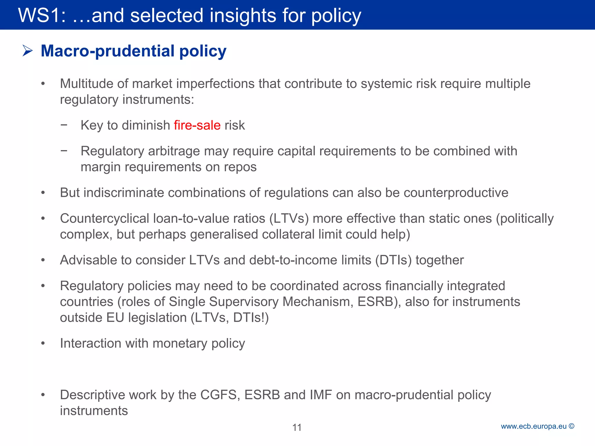 Rubric 
www.ecb.europa.eu © 
WS1: …and selected insights for policy 
 
Macro-prudential policy 
• 
Multitude of market imperfections that contribute to systemic risk require multiple regulatory instruments: 
− 
Key to diminish fire-sale risk 
− 
Regulatory arbitrage may require capital requirements to be combined with margin requirements on repos 
• 
But indiscriminate combinations of regulations can also be counterproductive 
• 
Countercyclical loan-to-value ratios (LTVs) more effective than static ones (politically complex, but perhaps generalised collateral limit could help) 
• 
Advisable to consider LTVs and debt-to-income limits (DTIs) together 
• 
Regulatory policies may need to be coordinated across financially integrated countries (roles of Single Supervisory Mechanism, ESRB), also for instruments outside EU legislation (LTVs, DTIs!) 
• 
Interaction with monetary policy 
• 
Descriptive work by the CGFS, ESRB and IMF on macro-prudential policy instruments 
11 
 