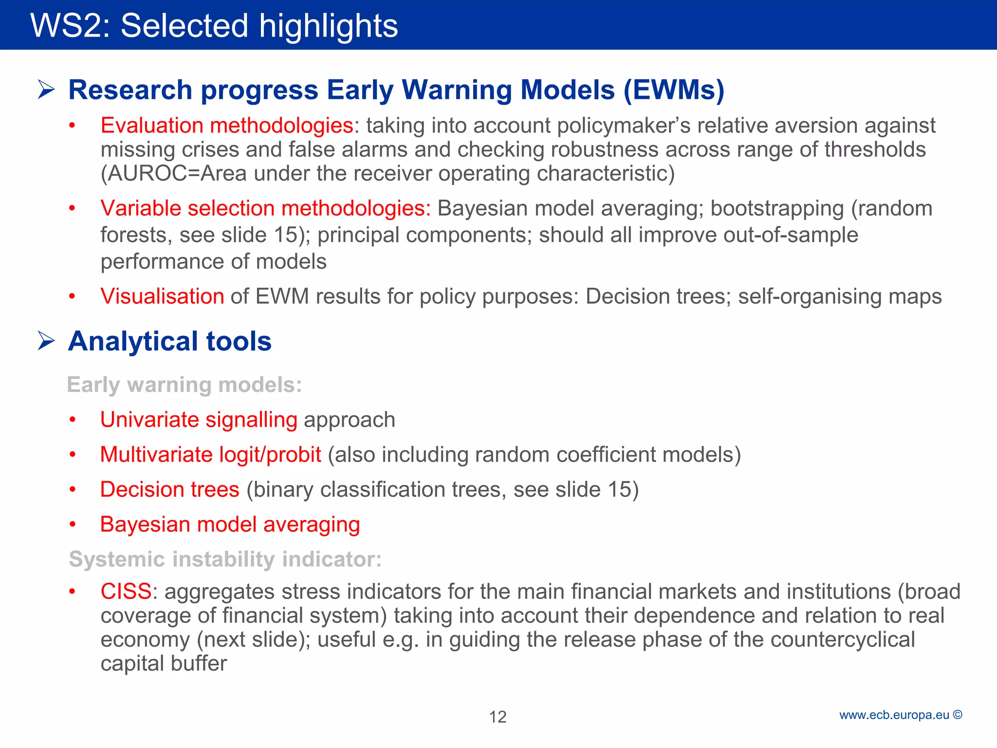 Rubric 
www.ecb.europa.eu © 
 
Research progress Early Warning Models (EWMs) 
• 
Evaluation methodologies: taking into account policymaker’s relative aversion against missing crises and false alarms and checking robustness across range of thresholds (AUROC=Area under the receiver operating characteristic) 
• 
Variable selection methodologies: Bayesian model averaging; bootstrapping (random forests, see slide 15); principal components; should all improve out-of-sample performance of models 
• 
Visualisation of EWM results for policy purposes: Decision trees; self-organising maps 
 
Analytical tools 
Early warning models: 
• 
Univariate signalling approach 
• 
Multivariate logit/probit (also including random coefficient models) 
• 
Decision trees (binary classification trees, see slide 15) 
• 
Bayesian model averaging 
Systemic instability indicator: 
• 
CISS: aggregates stress indicators for the main financial markets and institutions (broad coverage of financial system) taking into account their dependence and relation to real economy (next slide); useful e.g. in guiding the release phase of the countercyclical capital buffer 
WS2: Selected highlights 
12 
 