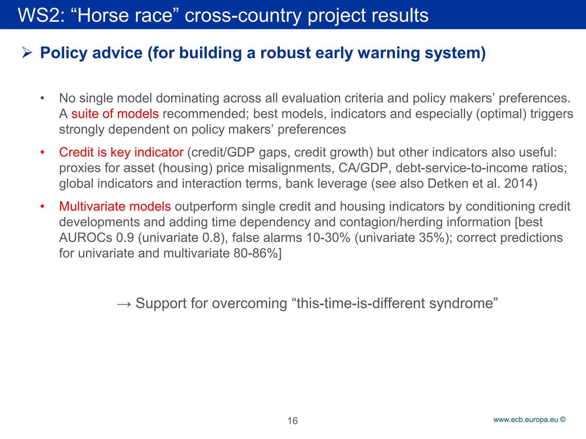 Rubric 
www.ecb.europa.eu © 
 
Policy advice (for building a robust early warning system) 
• 
No single model dominating across all evaluation criteria and policy makers’ preferences. A suite of models recommended; best models, indicators and especially (optimal) triggers strongly dependent on policy makers’ preferences 
• 
Credit is key indicator (credit/GDP gaps, credit growth) but other indicators also useful: proxies for asset (housing) price misalignments, CA/GDP, debt-service-to-income ratios; global indicators and interaction terms, bank leverage (see also Detken et al. 2014) 
• 
Multivariate models outperform single credit and housing indicators by conditioning credit developments and adding time dependency and contagion/herding information [best AUROCs 0.9 (univariate 0.8), false alarms 10-30% (univariate 35%); correct predictions for univariate and multivariate 80-86%] 
→ Support for overcoming “this-time-is-different syndrome” 
WS2: “Horse race” cross-country project results 
16 
 