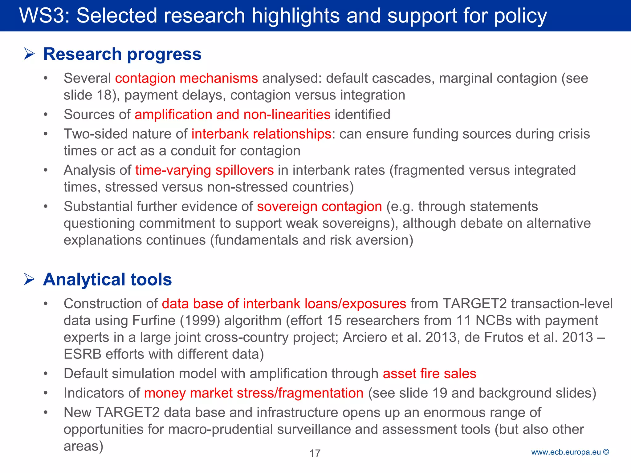 Rubric 
www.ecb.europa.eu © 
WS3: Selected research highlights and support for policy 
 
Research progress 
• 
Several contagion mechanisms analysed: default cascades, marginal contagion (see slide 18), payment delays, contagion versus integration 
• 
Sources of amplification and non-linearities identified 
• 
Two-sided nature of interbank relationships: can ensure funding sources during crisis times or act as a conduit for contagion 
• 
Analysis of time-varying spillovers in interbank rates (fragmented versus integrated times, stressed versus non-stressed countries) 
• 
Substantial further evidence of sovereign contagion (e.g. through statements questioning commitment to support weak sovereigns), although debate on alternative explanations continues (fundamentals and risk aversion) 
 
Analytical tools 
• 
Construction of data base of interbank loans/exposures from TARGET2 transaction-level data using Furfine (1999) algorithm (effort 15 researchers from 11 NCBs with payment experts in a large joint cross-country project; Arciero et al. 2013, de Frutos et al. 2013 – ESRB efforts with different data) 
• 
Default simulation model with amplification through asset fire sales 
• 
Indicators of money market stress/fragmentation (see slide 19 and background slides) 
• 
New TARGET2 data base and infrastructure opens up an enormous range of opportunities for macro-prudential surveillance and assessment tools (but also other areas) 17 
 