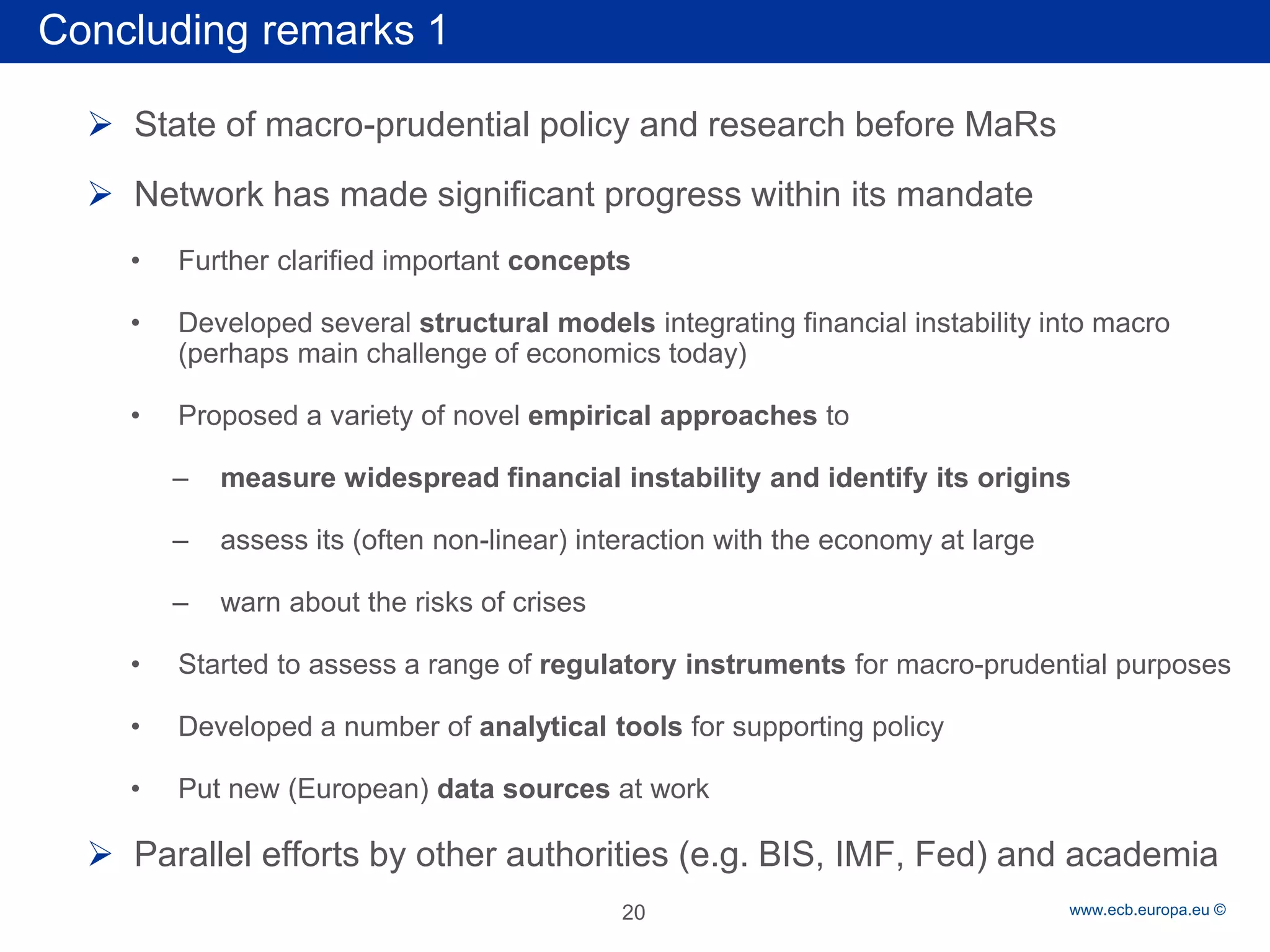 Rubric 
www.ecb.europa.eu © 
 
State of macro-prudential policy and research before MaRs 
 
Network has made significant progress within its mandate 
• 
Further clarified important concepts 
• 
Developed several structural models integrating financial instability into macro (perhaps main challenge of economics today) 
• 
Proposed a variety of novel empirical approaches to 
– 
measure widespread financial instability and identify its origins 
– 
assess its (often non-linear) interaction with the economy at large 
– 
warn about the risks of crises 
• 
Started to assess a range of regulatory instruments for macro-prudential purposes 
• 
Developed a number of analytical tools for supporting policy 
• 
Put new (European) data sources at work 
 
Parallel efforts by other authorities (e.g. BIS, IMF, Fed) and academia 
Concluding remarks 1 
20  
