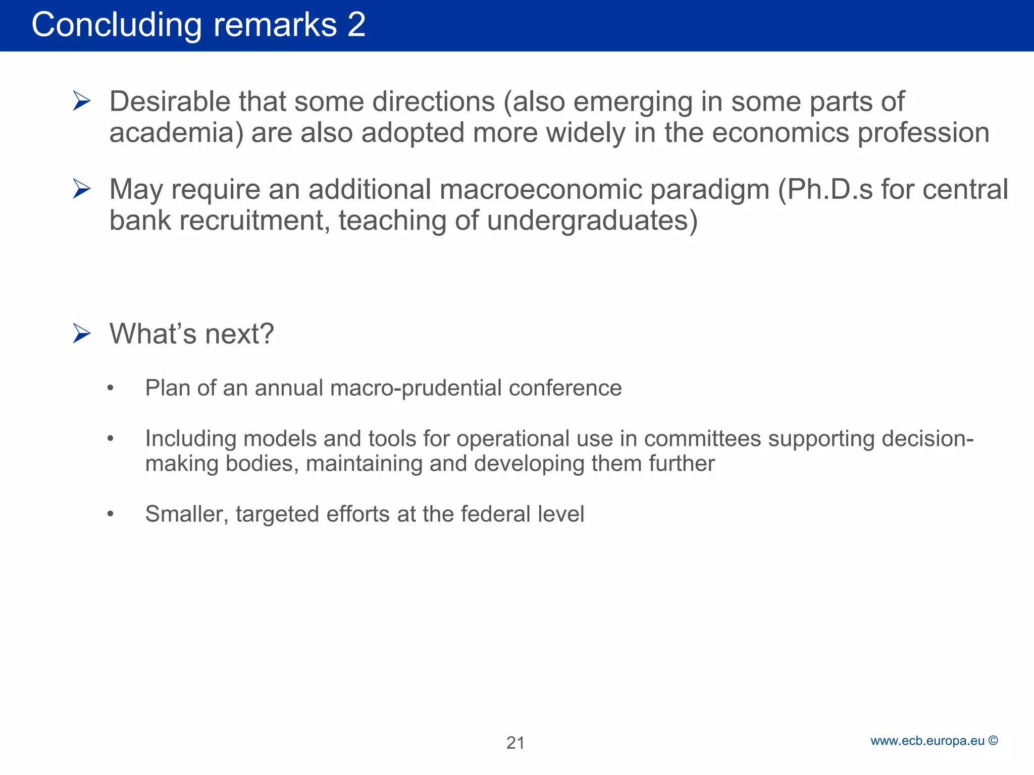 Rubric 
www.ecb.europa.eu © 
 
Desirable that some directions (also emerging in some parts of academia) are also adopted more widely in the economics profession 
 
May require an additional macroeconomic paradigm (Ph.D.s for central bank recruitment, teaching of undergraduates) 
 
What’s next? 
• 
Plan of an annual macro-prudential conference 
• 
Including models and tools for operational use in committees supporting decision- making bodies, maintaining and developing them further 
• 
Smaller, targeted efforts at the federal level 
Concluding remarks 2 
21  