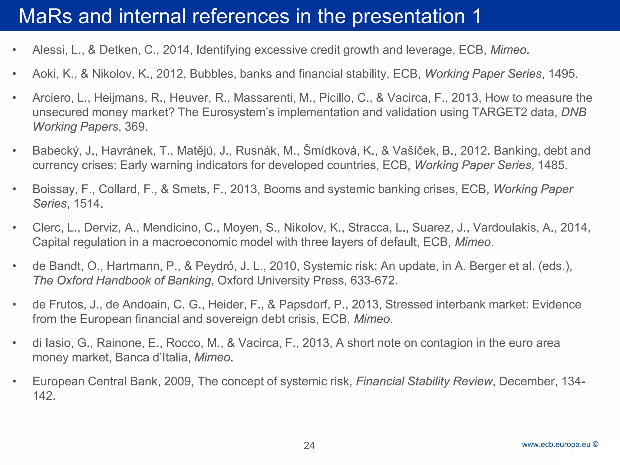 Rubric 
www.ecb.europa.eu © 
• 
Alessi, L., & Detken, C., 2014, Identifying excessive credit growth and leverage, ECB, Mimeo. 
• 
Aoki, K., & Nikolov, K., 2012, Bubbles, banks and financial stability, ECB, Working Paper Series, 1495. 
• 
Arciero, L., Heijmans, R., Heuver, R., Massarenti, M., Picillo, C., & Vacirca, F., 2013, How to measure the unsecured money market? The Eurosystem’s implementation and validation using TARGET2 data, DNB Working Papers, 369. 
• 
Babecký, J., Havránek, T., Matějů, J., Rusnák, M., Šmídková, K., & Vašíček, B., 2012. Banking, debt and currency crises: Early warning indicators for developed countries, ECB, Working Paper Series, 1485. 
• 
Boissay, F., Collard, F., & Smets, F., 2013, Booms and systemic banking crises, ECB, Working Paper Series, 1514. 
• 
Clerc, L., Derviz, A., Mendicino, C., Moyen, S., Nikolov, K., Stracca, L., Suarez, J., Vardoulakis, A., 2014, Capital regulation in a macroeconomic model with three layers of default, ECB, Mimeo. 
• 
de Bandt, O., Hartmann, P., & Peydró, J. L., 2010, Systemic risk: An update, in A. Berger et al. (eds.), The Oxford Handbook of Banking, Oxford University Press, 633-672. 
• 
de Frutos, J., de Andoain, C. G., Heider, F., & Papsdorf, P., 2013, Stressed interbank market: Evidence from the European financial and sovereign debt crisis, ECB, Mimeo. 
• 
di Iasio, G., Rainone, E., Rocco, M., & Vacirca, F., 2013, A short note on contagion in the euro area money market, Banca d’Italia, Mimeo. 
• 
European Central Bank, 2009, The concept of systemic risk, Financial Stability Review, December, 134- 142. 
MaRs and internal references in the presentation 1 
24 
 