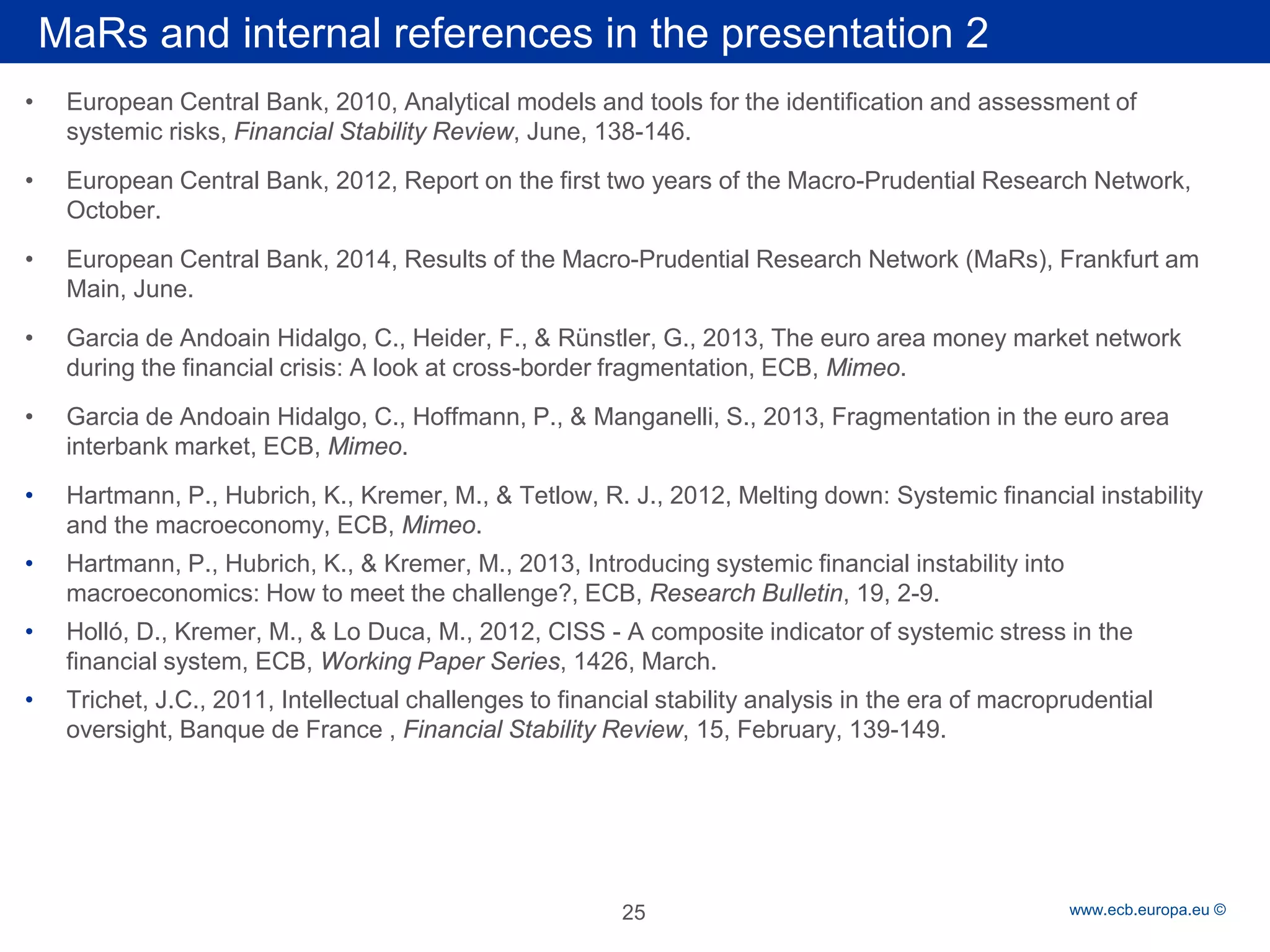 Rubric 
www.ecb.europa.eu © 
• 
European Central Bank, 2010, Analytical models and tools for the identification and assessment of systemic risks, Financial Stability Review, June, 138-146. 
• 
European Central Bank, 2012, Report on the first two years of the Macro-Prudential Research Network, October. 
• 
European Central Bank, 2014, Results of the Macro-Prudential Research Network (MaRs), Frankfurt am Main, June. 
• 
Garcia de Andoain Hidalgo, C., Heider, F., & Rünstler, G., 2013, The euro area money market network during the financial crisis: A look at cross-border fragmentation, ECB, Mimeo. 
• 
Garcia de Andoain Hidalgo, C., Hoffmann, P., & Manganelli, S., 2013, Fragmentation in the euro area interbank market, ECB, Mimeo. 
• 
Hartmann, P., Hubrich, K., Kremer, M., & Tetlow, R. J., 2012, Melting down: Systemic financial instability and the macroeconomy, ECB, Mimeo. 
• 
Hartmann, P., Hubrich, K., & Kremer, M., 2013, Introducing systemic financial instability into macroeconomics: How to meet the challenge?, ECB, Research Bulletin, 19, 2-9. 
• 
Holló, D., Kremer, M., & Lo Duca, M., 2012, CISS - A composite indicator of systemic stress in the financial system, ECB, Working Paper Series, 1426, March. 
• 
Trichet, J.C., 2011, Intellectual challenges to financial stability analysis in the era of macroprudential oversight, Banque de France , Financial Stability Review, 15, February, 139-149. 
MaRs and internal references in the presentation 2 
25 
 
