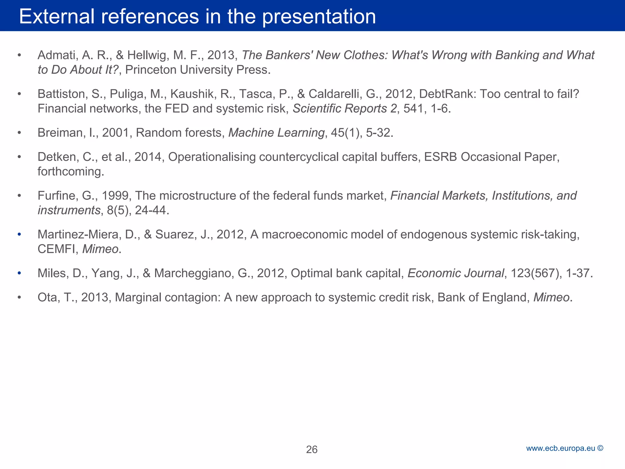 Rubric 
www.ecb.europa.eu © 
• 
Admati, A. R., & Hellwig, M. F., 2013, The Bankers' New Clothes: What's Wrong with Banking and What to Do About It?, Princeton University Press. 
• 
Battiston, S., Puliga, M., Kaushik, R., Tasca, P., & Caldarelli, G., 2012, DebtRank: Too central to fail? Financial networks, the FED and systemic risk, Scientific Reports 2, 541, 1-6. 
• 
Breiman, l., 2001, Random forests, Machine Learning, 45(1), 5-32. 
• 
Detken, C., et al., 2014, Operationalising countercyclical capital buffers, ESRB Occasional Paper, forthcoming. 
• 
Furfine, G., 1999, The microstructure of the federal funds market, Financial Markets, Institutions, and instruments, 8(5), 24-44. 
• 
Martinez-Miera, D., & Suarez, J., 2012, A macroeconomic model of endogenous systemic risk-taking, CEMFI, Mimeo. 
• 
Miles, D., Yang, J., & Marcheggiano, G., 2012, Optimal bank capital, Economic Journal, 123(567), 1-37. 
• 
Ota, T., 2013, Marginal contagion: A new approach to systemic credit risk, Bank of England, Mimeo. 
External references in the presentation 
26 
 