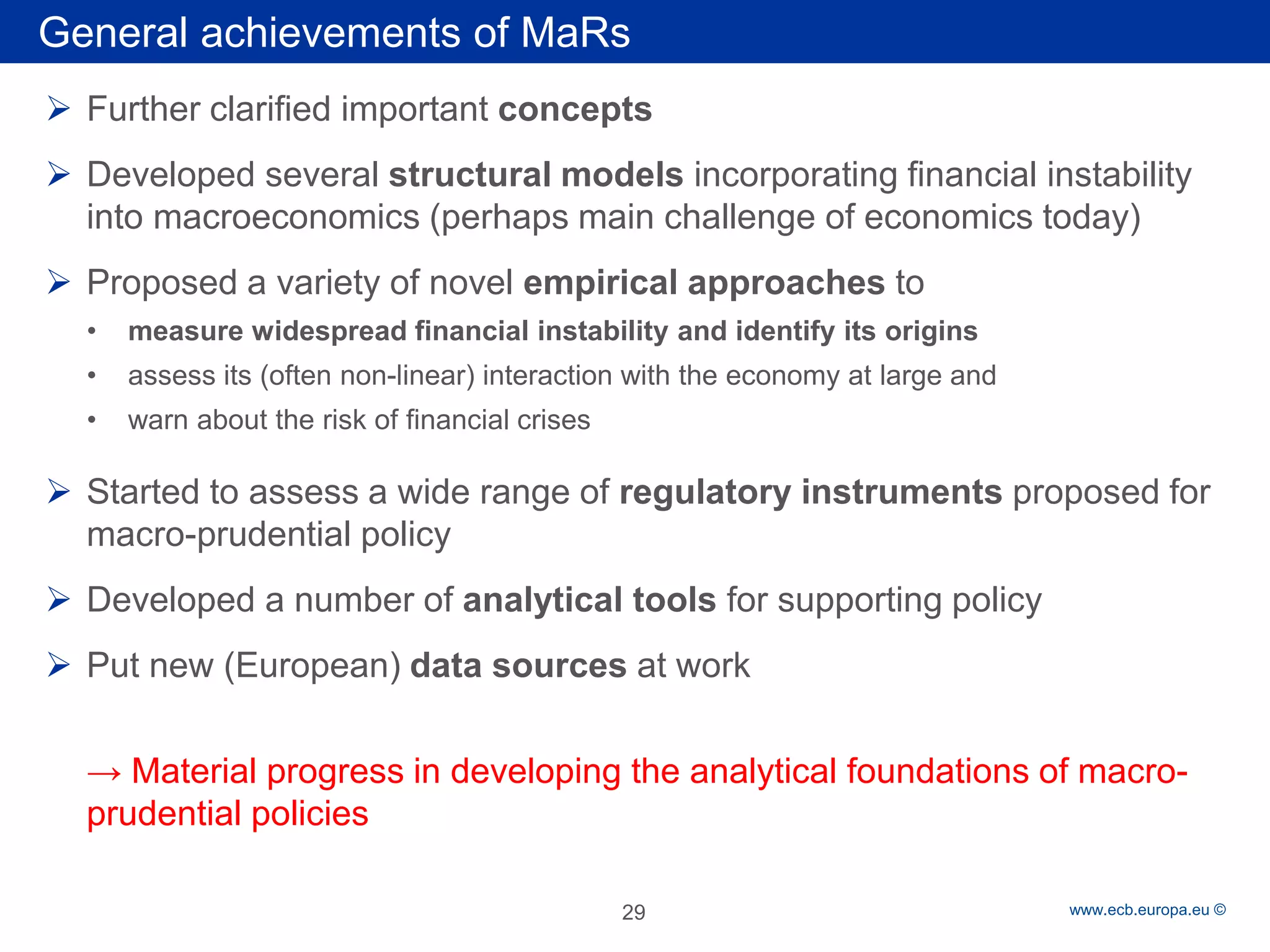Rubric 
www.ecb.europa.eu © 
General achievements of MaRs 
 
Further clarified important concepts 
 
Developed several structural models incorporating financial instability into macroeconomics (perhaps main challenge of economics today) 
 
Proposed a variety of novel empirical approaches to 
• 
measure widespread financial instability and identify its origins 
• 
assess its (often non-linear) interaction with the economy at large and 
• 
warn about the risk of financial crises 
 
Started to assess a wide range of regulatory instruments proposed for macro-prudential policy 
 
Developed a number of analytical tools for supporting policy 
 
Put new (European) data sources at work 
→ Material progress in developing the analytical foundations of macro- prudential policies 
29 
 