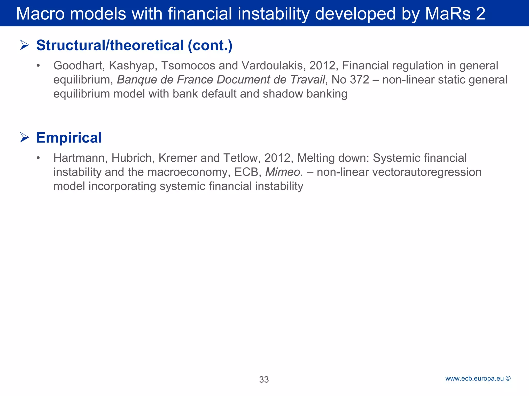 Rubric 
www.ecb.europa.eu © 
Macro models with financial instability developed by MaRs 2 
 
Structural/theoretical (cont.) 
• 
Goodhart, Kashyap, Tsomocos and Vardoulakis, 2012, Financial regulation in general equilibrium, Banque de France Document de Travail, No 372 – non-linear static general equilibrium model with bank default and shadow banking 
Empirical 
•Hartmann, Hubrich, Kremer and Tetlow, 2012, Melting down: Systemic financial instability and the macroeconomy, ECB, Mimeo. – non-linear vectorautoregression model incorporating systemic financial instability 
33 
 