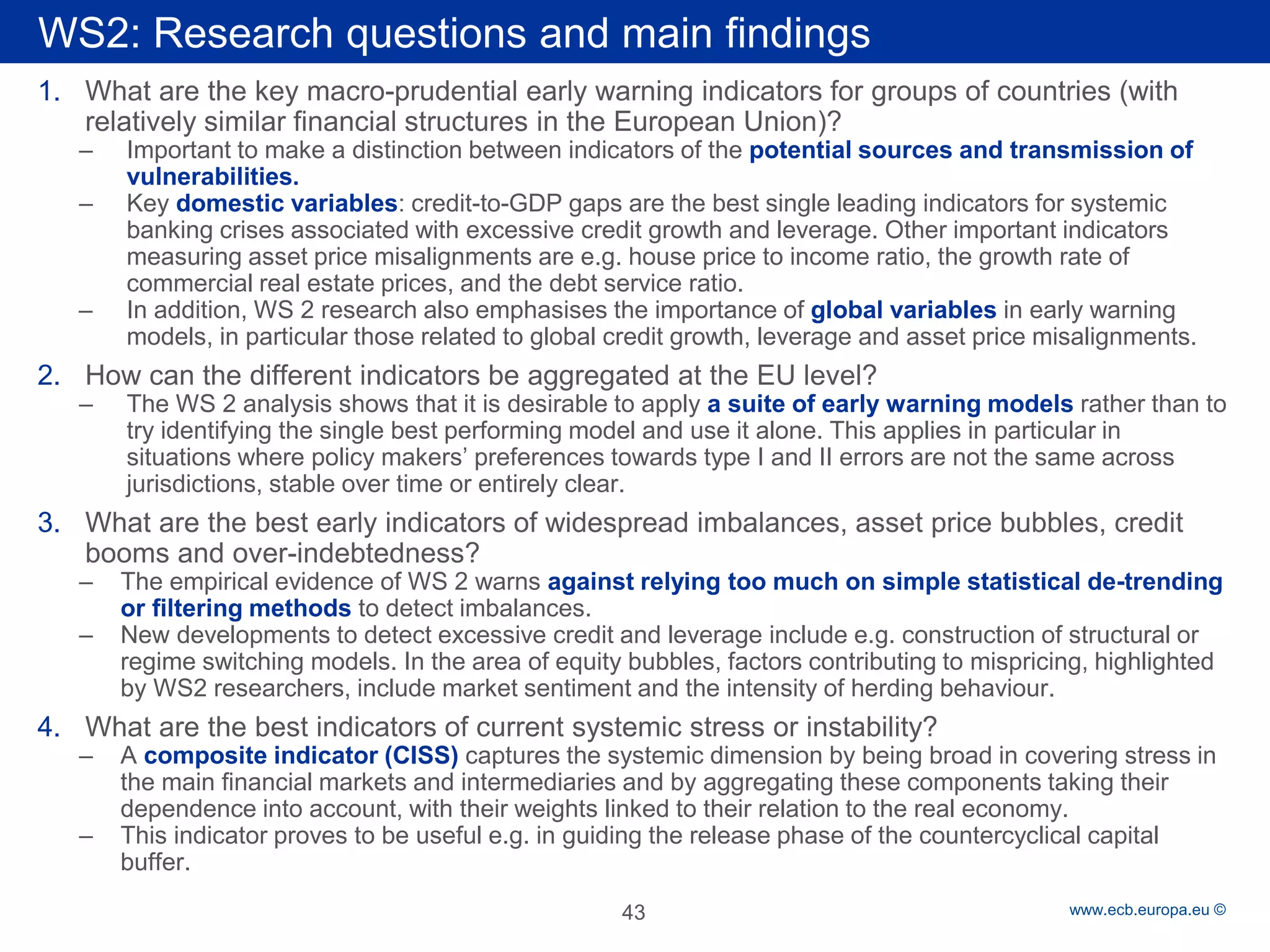 Rubric 
www.ecb.europa.eu © 
1. 
What are the key macro-prudential early warning indicators for groups of countries (with relatively similar financial structures in the European Union)? 
– 
Important to make a distinction between indicators of the potential sources and transmission of vulnerabilities. 
– 
Key domestic variables: credit-to-GDP gaps are the best single leading indicators for systemic banking crises associated with excessive credit growth and leverage. Other important indicators measuring asset price misalignments are e.g. house price to income ratio, the growth rate of commercial real estate prices, and the debt service ratio. 
– 
In addition, WS 2 research also emphasises the importance of global variables in early warning models, in particular those related to global credit growth, leverage and asset price misalignments. 
2. 
How can the different indicators be aggregated at the EU level? 
– 
The WS 2 analysis shows that it is desirable to apply a suite of early warning models rather than to try identifying the single best performing model and use it alone. This applies in particular in situations where policy makers’ preferences towards type I and II errors are not the same across jurisdictions, stable over time or entirely clear. 
3. 
What are the best early indicators of widespread imbalances, asset price bubbles, credit booms and over-indebtedness? 
– 
The empirical evidence of WS 2 warns against relying too much on simple statistical de-trending or filtering methods to detect imbalances. 
– 
New developments to detect excessive credit and leverage include e.g. construction of structural or regime switching models. In the area of equity bubbles, factors contributing to mispricing, highlighted by WS2 researchers, include market sentiment and the intensity of herding behaviour. 
4. 
What are the best indicators of current systemic stress or instability? 
– 
A composite indicator (CISS) captures the systemic dimension by being broad in covering stress in the main financial markets and intermediaries and by aggregating these components taking their dependence into account, with their weights linked to their relation to the real economy. 
– 
This indicator proves to be useful e.g. in guiding the release phase of the countercyclical capital buffer. 
WS2: Research questions and main findings 
43 
 
