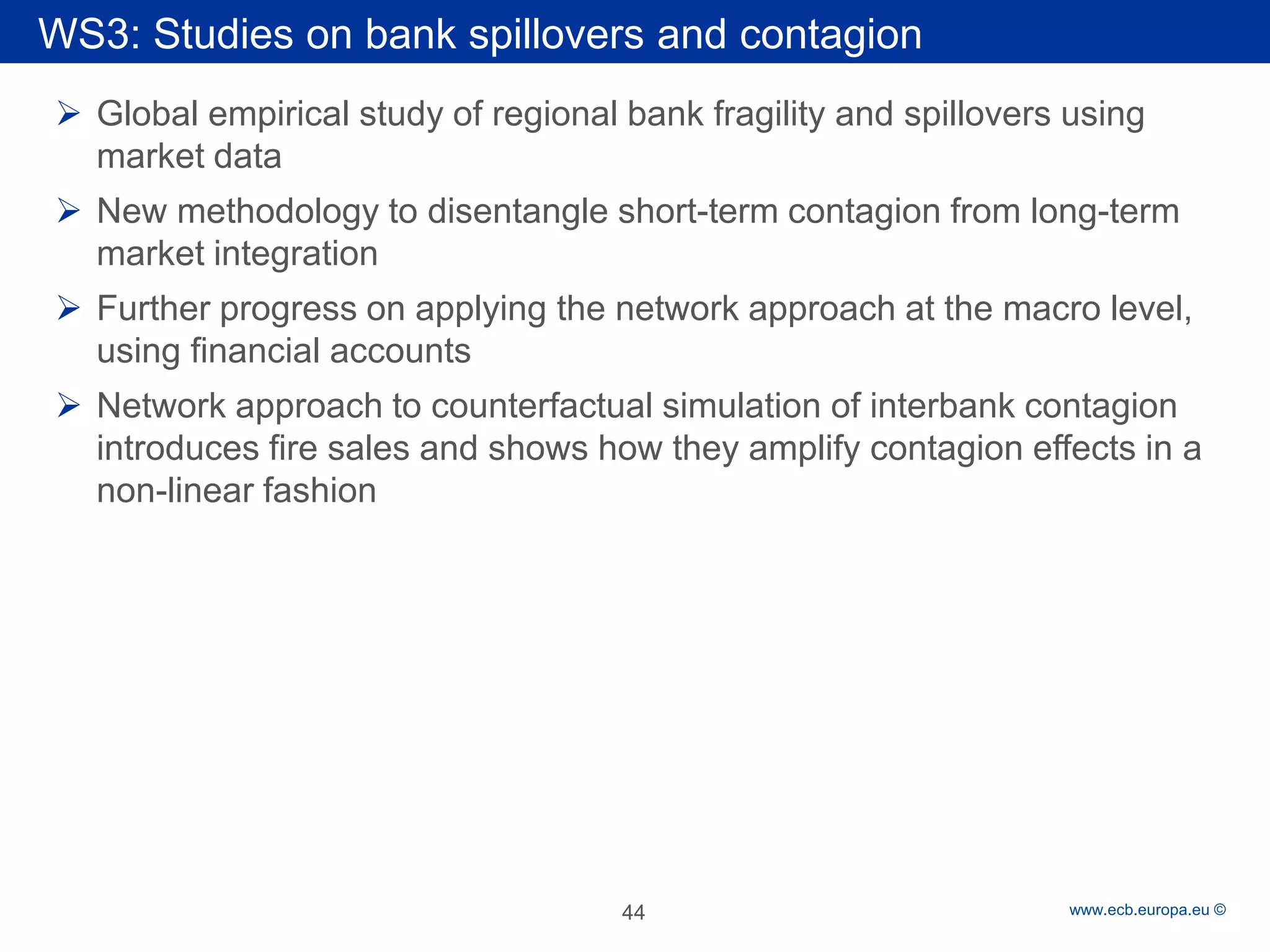 Rubric 
www.ecb.europa.eu © 
WS3: Studies on bank spillovers and contagion 
Global empirical study of regional bank fragility and spillovers using market data 
New methodology to disentangle short-term contagion from long-term market integration 
Further progress on applying the network approach at the macro level, using financial accounts 
Network approach to counterfactual simulation of interbank contagion introduces fire sales and shows how they amplify contagion effects in a non-linear fashion 
44 
 