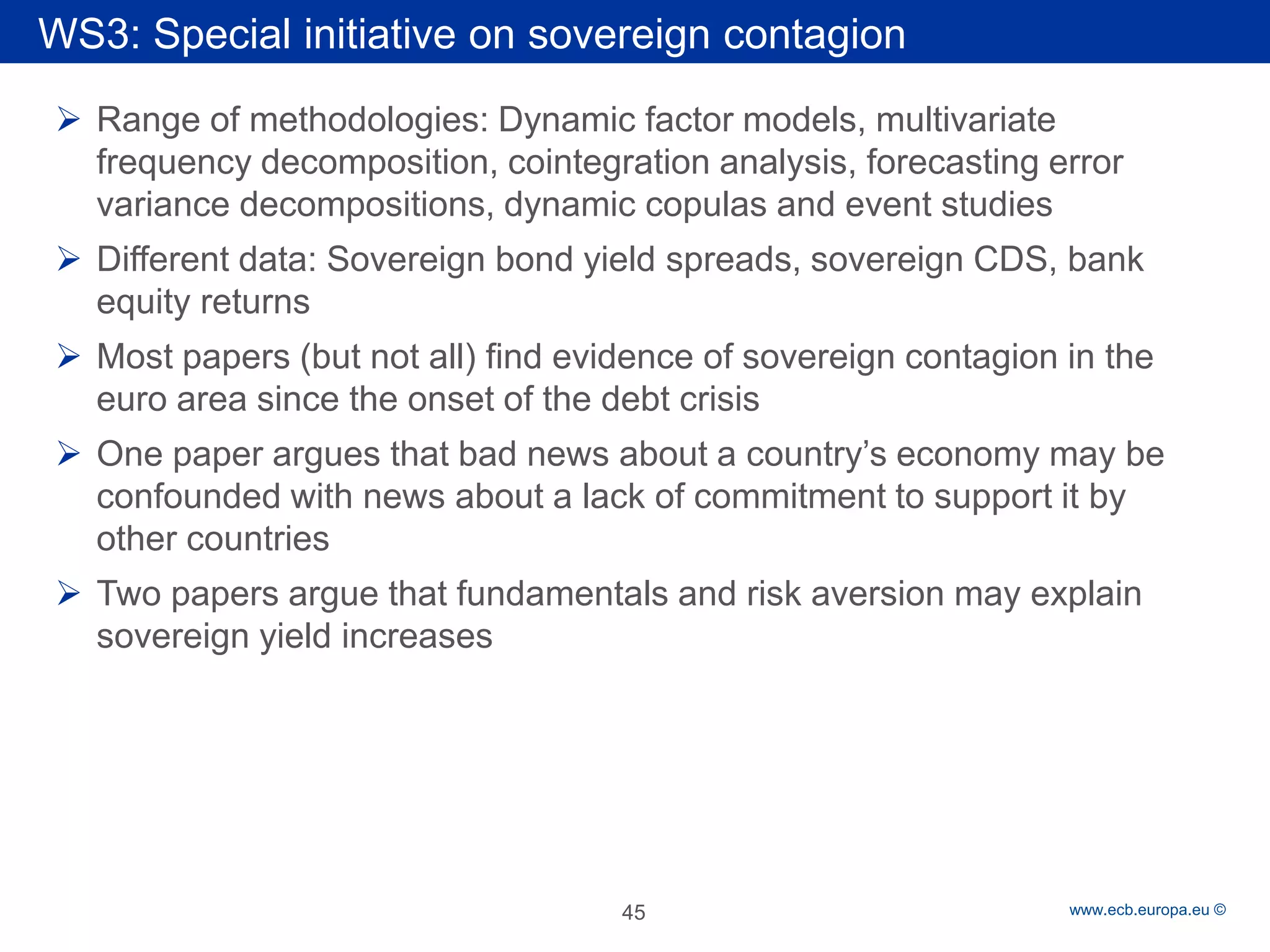 Rubric 
www.ecb.europa.eu © 
WS3: Special initiative on sovereign contagion 
Range of methodologies: Dynamic factor models, multivariate frequency decomposition, cointegration analysis, forecasting error variance decompositions, dynamic copulas and event studies 
Different data: Sovereign bond yield spreads, sovereign CDS, bank equity returns 
Most papers (but not all) find evidence of sovereign contagion in the euro area since the onset of the debt crisis 
One paper argues that bad news about a country’s economy may be confounded with news about a lack of commitment to support it by other countries 
Two papers argue that fundamentals and risk aversion may explain sovereign yield increases 
45 
 
