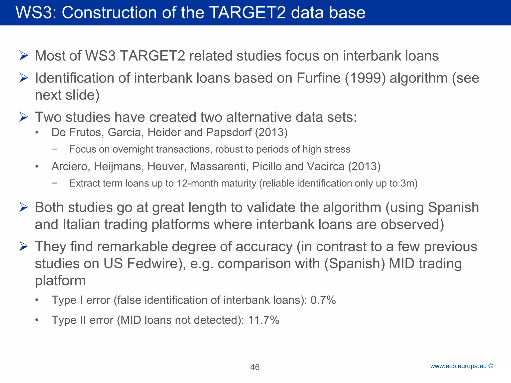 Rubric 
www.ecb.europa.eu © 
 
Most of WS3 TARGET2 related studies focus on interbank loans 
 
Identification of interbank loans based on Furfine (1999) algorithm (see next slide) 
 
Two studies have created two alternative data sets: 
• 
De Frutos, Garcia, Heider and Papsdorf (2013) 
− 
Focus on overnight transactions, robust to periods of high stress 
• 
Arciero, Heijmans, Heuver, Massarenti, Picillo and Vacirca (2013) 
− 
Extract term loans up to 12-month maturity (reliable identification only up to 3m) 
 
Both studies go at great length to validate the algorithm (using Spanish and Italian trading platforms where interbank loans are observed) 
 
They find remarkable degree of accuracy (in contrast to a few previous studies on US Fedwire), e.g. comparison with (Spanish) MID trading platform 
• 
Type I error (false identification of interbank loans): 0.7% 
• 
Type II error (MID loans not detected): 11.7% 
46 
WS3: Construction of the TARGET2 data base  