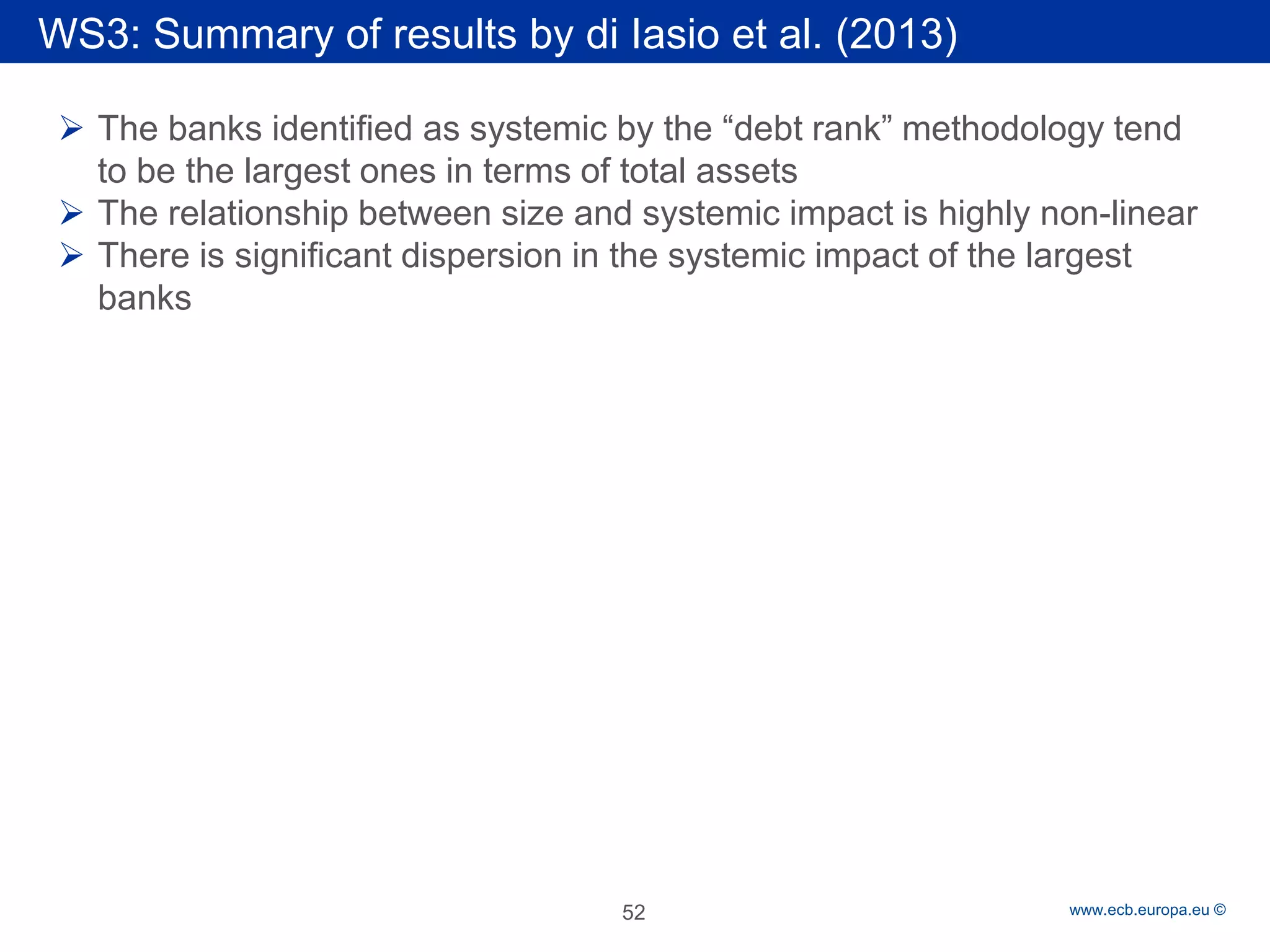 Rubric 
www.ecb.europa.eu © 
 
The banks identified as systemic by the “debt rank” methodology tend to be the largest ones in terms of total assets 
 
The relationship between size and systemic impact is highly non-linear 
 
There is significant dispersion in the systemic impact of the largest banks 52 
WS3: Summary of results by di Iasio et al. (2013)  