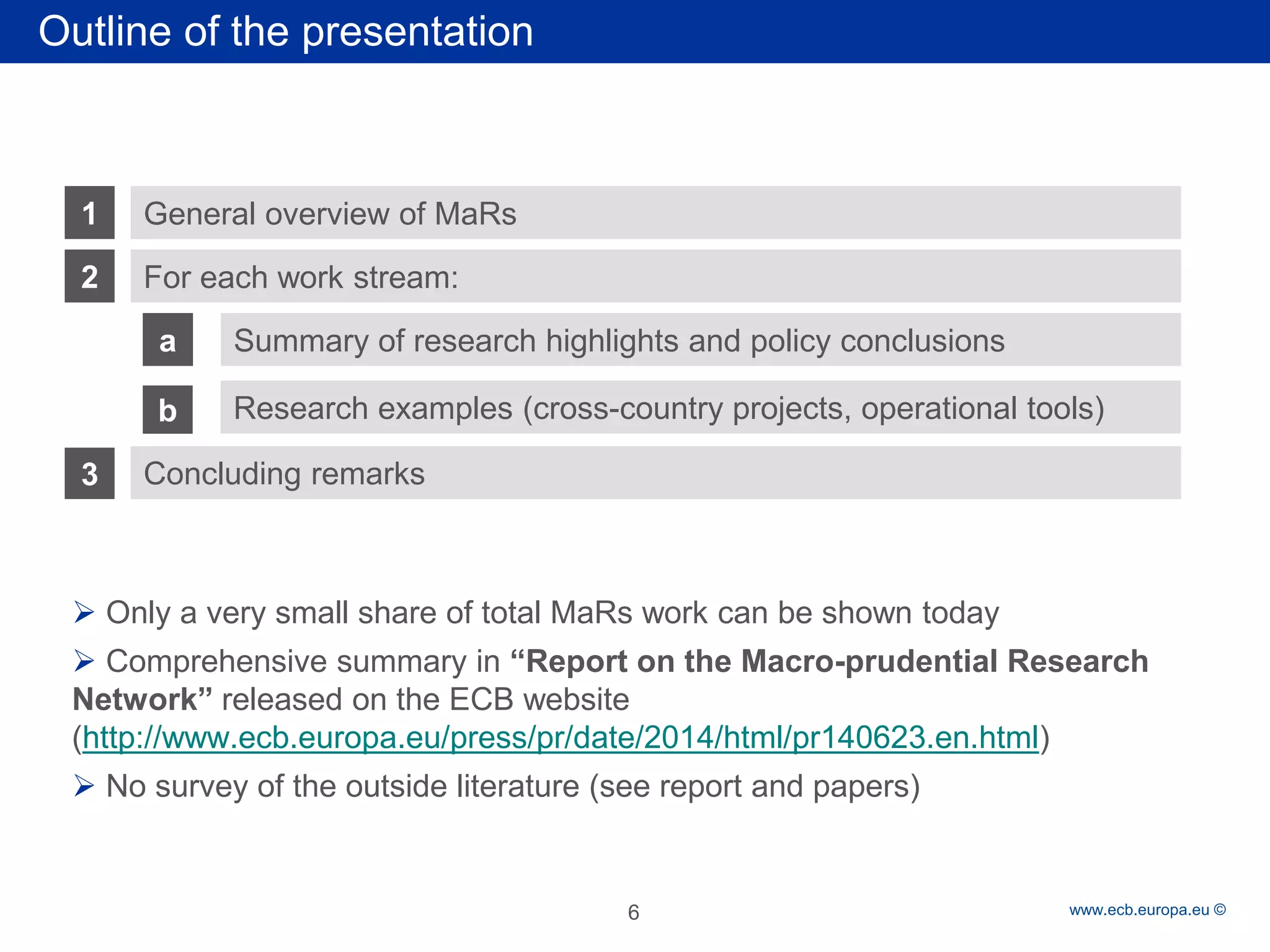 Rubric 
www.ecb.europa.eu © 
Outline of the presentation 
1 
2 
a 
For each work stream: 
Summary of research highlights and policy conclusions 
General overview of MaRs 
3 
Concluding remarks 
b 
Research examples (cross-country projects, operational tools) 
 
Only a very small share of total MaRs work can be shown today 
 
Comprehensive summary in “Report on the Macro-prudential Research Network” released on the ECB website (http://www.ecb.europa.eu/press/pr/date/2014/html/pr140623.en.html) 
 
No survey of the outside literature (see report and papers) 
6 
 