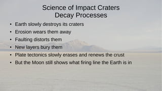 Science of Impact Craters 
Decay Processes 
● Earth slowly destroys its craters 
● Erosion wears them away 
● Faulting distorts them 
● New layers bury them 
● Plate tectonics slowly erases and renews the crust 
● But the Moon still shows what firing line the Earth is in 
 
