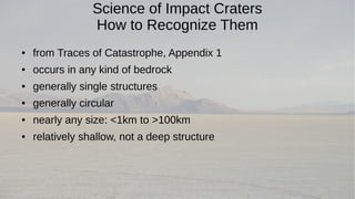 Science of Impact Craters 
How to Recognize Them 
● from Traces of Catastrophe, Appendix 1 
● occurs in any kind of bedrock 
● generally single structures 
● generally circular 
● nearly any size: <1km to >100km 
● relatively shallow, not a deep structure 
 