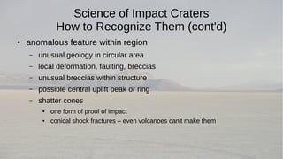 Science of Impact Craters 
How to Recognize Them (cont'd) 
● anomalous feature within region 
– unusual geology in circular area 
– local deformation, faulting, breccias 
– unusual breccias within structure 
– possible central uplift peak or ring 
– shatter cones 
● one form of proof of impact 
● conical shock fractures – even volcanoes can't make them 
 