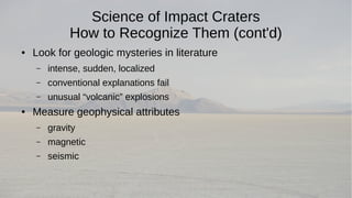 Science of Impact Craters 
How to Recognize Them (cont'd) 
● Look for geologic mysteries in literature 
– intense, sudden, localized 
– conventional explanations fail 
– unusual “volcanic” explosions 
● Measure geophysical attributes 
– gravity 
– magnetic 
– seismic 
 