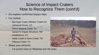 Science of Impact Craters 
How to Recognize Them (cont'd) 
● Go explore confirmed impact sites 
● I've visited... 
– Barringer Crater (Meteor Crater) AZ 
– Upheaval Dome, UT 
– Sierra Madera Crater, TX 
– Santa Fe Impact Structure, NM 
– Middlesboro, KY 
– Wells Creek & Flynn Creek, TN 
– Odessa Crater, TX 
● Share your pictures 
– I've posted many on Wikipedia over the years 
 