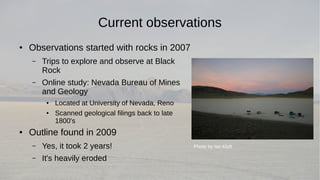 Current observations 
● Observations started with rocks in 2007 
– Trips to explore and observe at Black 
Rock 
– Online study: Nevada Bureau of Mines 
and Geology 
● Located at University of Nevada, Reno 
● Scanned geological filings back to late 
1800's 
● Outline found in 2009 
– Yes, it took 2 years! 
– It's heavily eroded 
Photo by Ian Kluft 
 