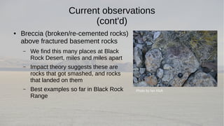 Current observations 
(cont'd) 
● Breccia (broken/re-cemented rocks) 
above fractured basement rocks 
– We find this many places at Black 
Rock Desert, miles and miles apart 
– Impact theory suggests these are 
rocks that got smashed, and rocks 
that landed on them 
– Best examples so far in Black Rock 
Range 
Photo by Ian Kluft 
 