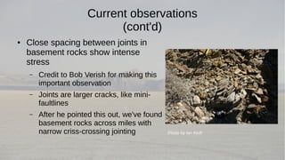 Current observations 
(cont'd) 
● Close spacing between joints in 
basement rocks show intense 
stress 
– Credit to Bob Verish for making this 
important observation 
– Joints are larger cracks, like mini-faultlines 
– After he pointed this out, we've found 
basement rocks across miles with 
narrow criss-crossing jointing Photo by Ian Kluft 
 