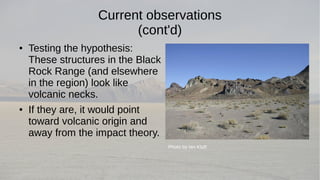 Current observations 
(cont'd) 
● Testing the hypothesis: 
These structures in the Black 
Rock Range (and elsewhere 
in the region) look like 
volcanic necks. 
● If they are, it would point 
toward volcanic origin and 
away from the impact theory. 
Photo by Ian Kluft 
 